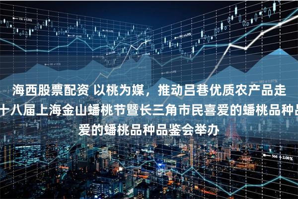 海西股票配资 以桃为媒，推动吕巷优质农产品走出去——第十八届上海金山蟠桃节暨长三角市民喜爱的蟠桃品种品鉴会举办