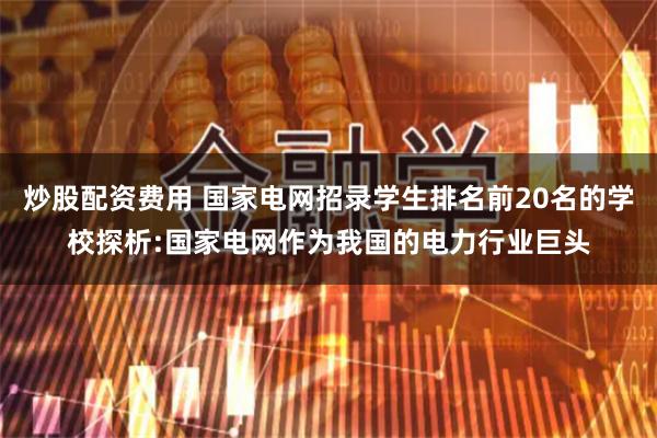 炒股配资费用 国家电网招录学生排名前20名的学校探析:国家电网作为我国的电力行业巨头