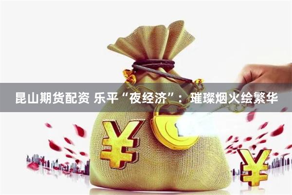昆山期货配资 乐平“夜经济”：璀璨烟火绘繁华