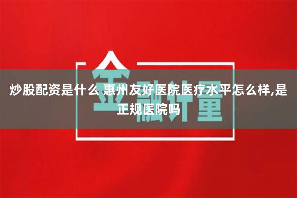 炒股配资是什么 惠州友好医院医疗水平怎么样,是正规医院吗